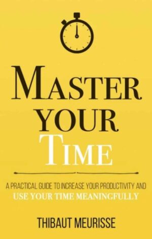 Master Your Time: A Practical Guide to Increase Your Productivity and Use Your Time Meaningfully